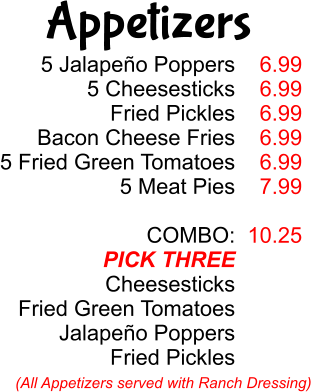 5 Jalapeño Poppers 5 Cheesesticks Fried Pickles Bacon Cheese Fries 5 Fried Green Tomatoes 5 Meat Pies  COMBO: PICK THREE Cheesesticks Fried Green Tomatoes Jalapeño Poppers Fried Pickles 6.99 6.99 6.99 6.99 6.99 7.99  10.25 (All Appetizers served with Ranch Dressing) Appetizers