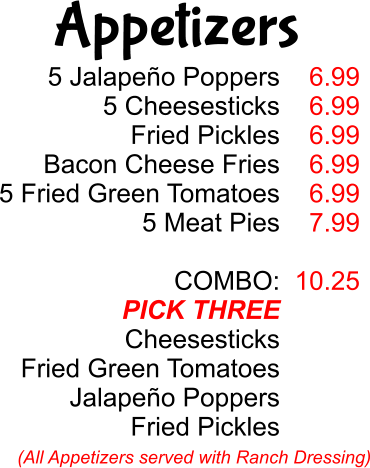 5 Jalapeño Poppers 5 Cheesesticks Fried Pickles Bacon Cheese Fries 5 Fried Green Tomatoes 5 Meat Pies  COMBO: PICK THREE Cheesesticks Fried Green Tomatoes Jalapeño Poppers Fried Pickles 6.99 6.99 6.99 6.99 6.99 7.99  10.25 (All Appetizers served with Ranch Dressing) Appetizers