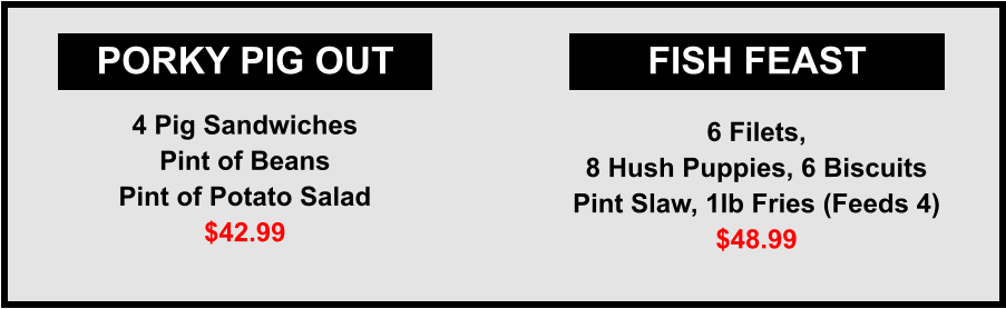 PORKY PIG OUT FISH FEAST 4 Pig Sandwiches Pint of Beans Pint of Potato Salad $42.99 6 Filets, 8 Hush Puppies, 6 Biscuits Pint Slaw, 1lb Fries (Feeds 4) $48.99