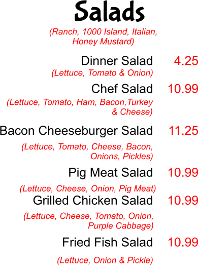 Salads Dinner Salad  Chef Salad   Bacon Cheeseburger Salad   Pig Meat Salad  Grilled Chicken Salad    Fried Fish Salad  (Lettuce, Tomato & Onion) 4.25  10.99   11.25   10.99  10.99   10.99 (Lettuce, Tomato, Ham, Bacon,Turkey & Cheese)  (Lettuce, Tomato, Cheese, Bacon, Onions, Pickles) (Lettuce, Cheese, Onion, Pig Meat) (Lettuce, Cheese, Tomato, Onion, Purple Cabbage) (Lettuce, Onion & Pickle) (Ranch, 1000 Island, Italian, Honey Mustard)
