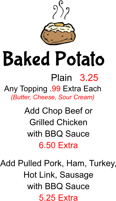 Baked Potato Plain 3.25 Any Topping .99 Extra Each (Butter, Cheese, Sour Cream) Add Chop Beef or  Grilled Chicken with BBQ Sauce 6.50 Extra Add Pulled Pork, Ham, Turkey, Hot Link, Sausage with BBQ Sauce 5.25 Extra