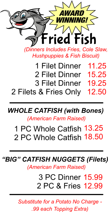 Fried Fish (Dinners Includes Fries, Cole Slaw, Hushpuppies & Fish Biscuit) 1 Filet Dinner  2 Filet Dinner 3 Filet Dinner 2 Filets & Fries Only 11.25 15.25 19.25 12.50 WHOLE CATFISH (with Bones) (American Farm Raised) 1 PC Whole Catfish 2 PC Whole Catfish 13.25 18.50 “BIG” CATFISH NUGGETS (Filets) (American Farm Raised) 3 PC Dinner 2 PC & Fries 15.99 12.99 Substitute for a Potato No Charge -  .99 each Topping Extra)