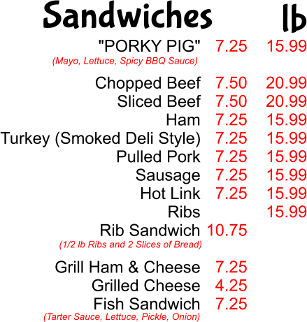 "PORKY PIG"  Chopped Beef Sliced Beef Ham Turkey (Smoked Deli Style) Pulled Pork Sausage Hot Link Ribs Rib Sandwich  Grill Ham & Cheese Grilled Cheese Fish Sandwich  (Mayo, Lettuce, Spicy BBQ Sauce) (1/2 lb Ribs and 2 Slices of Bread) (Tarter Sauce, Lettuce, Pickle, Onion) 7.25  7.50 7.50 7.25 7.25 7.25 7.25 7.25  10.75  7.25 4.25 7.25  15.99  20.99 20.99 15.99 15.99 15.99 15.99 15.99 15.99 Sandwiches lb
