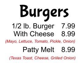 Burgers 1/2 lb. Burger With Cheese  Patty Melt 7.99 8.99  8.99 (Mayo, Lettuce, Tomato, Pickle, Onion) (Texas Toast, Cheese, Griiled Onion)