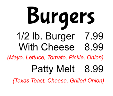 Burgers 1/2 lb. Burger With Cheese  Patty Melt 7.99 8.99  8.99 (Mayo, Lettuce, Tomato, Pickle, Onion) (Texas Toast, Cheese, Griiled Onion)