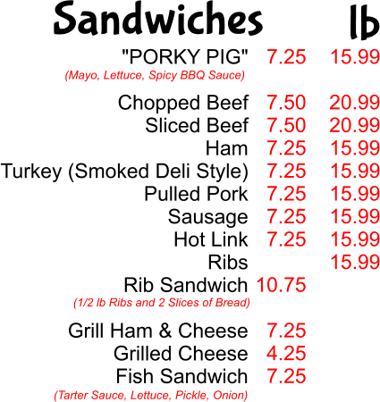 "PORKY PIG"  Chopped Beef Sliced Beef Ham Turkey (Smoked Deli Style) Pulled Pork Sausage Hot Link Ribs Rib Sandwich  Grill Ham & Cheese Grilled Cheese Fish Sandwich  (Mayo, Lettuce, Spicy BBQ Sauce) (1/2 lb Ribs and 2 Slices of Bread) (Tarter Sauce, Lettuce, Pickle, Onion) 7.25  7.50 7.50 7.25 7.25 7.25 7.25 7.25  10.75  7.25 4.25 7.25  15.99  20.99 20.99 15.99 15.99 15.99 15.99 15.99 15.99 Sandwiches lb